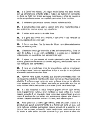 15. E o Senhor me mostrou uma região muito grande fora deste mundo, 
com luz extremamente brilhante, onde os raios de sol iluminavam o ambiente, 
e a terra era fértil, com brotos que nunca murchavam, e cheia de espécies e 
plantas sempre florescentes e incorruptíveis, produzindo frutos benditos. 
16. E havia tanto perfume que o aroma chegava inclusive até nós. 
17. E os habitantes desse lugar se vestiam como anjos resplandecentes, e 
suas vestimentas eram de acordo com a sua terra. 
18. E haviam anjos revoando ao redor deles. 
19. E a glória dos nativos era a mesma, e com uma só voz jubilavam ao 
Senhor, regozijando-se nesse lugar. 
20. O Senhor nos disse: Este é o lugar dos líderes (sacerdotes principais) de 
vocês, os homens justos. 
21. Vi também outro lugar em frente a este, terrivelmente triste, e era um 
lugar de castigo, e os que eram castigados e os anjos que os castigavam 
vestiam preto, em consonância com o ambiente do lugar. 
22. E alguns dos que estavam ali estavam pendurados pela língua: estes 
eram os que haviam blasfemado do caminho da justiça; debaixo deles havia um 
fogo flamejante e os atormentava. 
23. E havia um grande lago, cheio de lama ardente, onde se encontravam 
alguns homens que haviam se separado da justiça; e os anjos encarregados de 
atormentá-los estavam em cima deles. 
24. Também havia outros, mulheres, que estavam penduradas pelos seus 
cabelos acima desta lama incandescente; estas eram as que haviam praticado o 
adultério. E os homens que haviam se unido a elas na impureza do adultério, 
eram suspensos pelos pés e tinham suas cabeças suspendidas em cima da 
lama, e diziam: Não acreditávamos que teríamos que vir parar neste lugar. 
25. E vi aos assassinos e a seus cúmplices jogados em um lugar estreito, 
cheio de peçonhentos répteis, e eram mordidos por estas bestas, e se mexiam 
naquele tormento. E em cima deles havia vermes que assemelhavam a nuvens 
negras. E as almas dos que haviam sido assassinados estavam ali e olhavam o 
tormento daqueles assassinos e diziam: Oh Deus, retos são teus juízos. 
26. Muito perto dali vi outro lugar estreito, onde iam parar a queda e a 
gravidade dos que ali sofriam tormento, e se formava ali como um lago. E ali 
havia mulheres sentadas, submergidas naquele lamaçal até a garganta; e em 
frente a elas, sentados e chorando, muitos meninos que haviam nascido antes 
do tempo; e deles saíam uns raios como de fogo que feriam os olhos das 
 