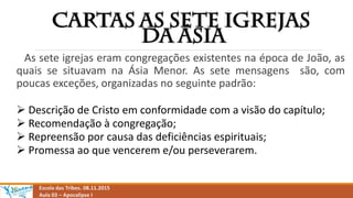 As sete igrejas eram congregações existentes na época de João, as
quais se situavam na Ásia Menor. As sete mensagens são, com
poucas exceções, organizadas no seguinte padrão:
 Descrição de Cristo em conformidade com a visão do capítulo;
 Recomendação à congregação;
 Repreensão por causa das deficiências espirituais;
 Promessa ao que vencerem e/ou perseverarem.
Escola das Tribos. 08.11.2015
Aula 03 – Apocalipse I
 