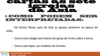 
- De forma literal, pois de fato as igrejas existiram na época de
João;
- Como sete estágio da história da igreja de Cristo sobre a terra;
- Como sete tipos, ou modelos de Crentes.
Escola das Tribos. 08.11.2015
Aula 03 – Apocalipse I
 
