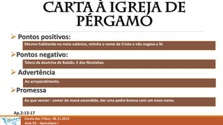 Escola das Tribos. 08.11.2015
Aula 03 – Apocalipse I
 Pontos positivos:
Pontos negativo:
 Advertência
Promessa
Ap.2:13-17
Mesmo habitando no meio satânico, retinha o nome de Cristo e não negava a fé.
Tolera da doutrina de Balaão. E dos Nicolaitas.
Ao arrependimento.
Ao que vencer : comer do maná escondido, dar uma pedra branca com um novo nome.
 