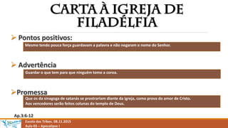 Escola das Tribos. 08.11.2015
Aula 03 – Apocalipse I
 Pontos positivos:
 Advertência
Promessa
Ap.3:6-12
Mesmo tendo pouca força guardavam a palavra e não negaram o nome do Senhor.
Guardar o que tem para que ninguém tome a coroa.
Que os da sinagoga de satanás se prostrariam diante da igreja, como prova do amor de Cristo.
Aos vencedores serão feitos colunas do templo de Deus.
 