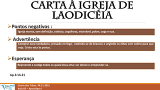Escola das Tribos. 08.11.2015
Aula 03 – Apocalipse I
Pontos negativos :
 Advertência
Esperança
Ap.3:14-21
Igreja morna, sem definição, vaidosa, orgulhosa, miserável, pobre, cega e nua.
Comprar ouro verdadeiro, provado no fogo, vestindo-se de brancos e ungindo os olhos com colírio para que
veja. Cristo esta às portas.
Repreende e castiga todos os quais Deus ama: ser zeloso e arrepender-se.
 