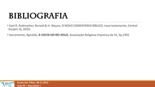 Escola das Tribos. 08.11.2015
Aula 03 – Apocalipse I
• Eael D. Radmacher, Ronald & H. Wayne, O NOVO COMENTÁRIO BÍBLICO, novo testamento, Central
Gospel, Rj, 2010;
• Sacramento, Agnaldo, A VOLTA DO REI JESUS, Associação Religiosa Imprensa da Fé, Sp,1992
 