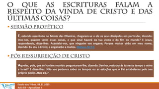 

Escola das Tribos. 08.11.2015
Aula 03 – Apocalipse I
E, estando assentado no Monte das Oliveiras, chegaram-se a ele os seus discípulos em particular, dizendo:
Dize-nos, quando serão essas coisas, e que sinal haverá da tua vinda e do fim do mundo? E Jesus,
respondendo, disse-lhes: Acautelai-vos, que ninguém vos engane; Porque muitos virão em meu nome,
dizendo: Eu sou o Cristo; e enganarão a muitos. Mateus 24:3-5
Aqueles, pois, que se haviam reunido perguntaram-lhe, dizendo: Senhor, restaurarás tu neste tempo o reino
a Israel? E disse-lhes: Não vos pertence saber os tempos ou as estações que o Pai estabeleceu pelo seu
próprio poder. Atos 1:6,7
 