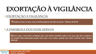 

Escola das Tribos. 08.11.2015
Aula 03 – Apocalipse I
“Passarão os seus e a terra, mas as minhas palavras não hão de passar...”Mateus 24:35-43
Quem é, pois, o servo fiel e prudente, que o seu senhor constituiu sobre a sua casa, para dar o sustento a
seu tempo? Bem-aventurado aquele servo que o seu senhor, quando vier, achar servindo assim. Mateus
24:45,46
 