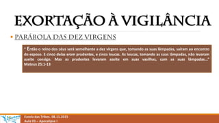 
Escola das Tribos. 08.11.2015
Aula 03 – Apocalipse I
“ Então o reino dos céus será semelhante a dez virgens que, tomando as suas lâmpadas, saíram ao encontro
do esposo. E cinco delas eram prudentes, e cinco loucas. As loucas, tomando as suas lâmpadas, não levaram
azeite consigo. Mas as prudentes levaram azeite em suas vasilhas, com as suas lâmpadas...”
Mateus 25:1-13
 