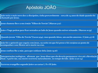 Apóstolo JOÃO 
João seria o mais novo dos 12 discípulos, tinha provavelmente cerca de 24 anos de idade quando foi 
chamado por Jesus. 
Jesus chamou-lhe e a seu irmão ”Filhos do Trovão”.(Marcos 3:17) 
João e Tiago pedem para ficar sentados ao lado de Jesus quando estiver reinando. (Marcos 10:35) 
Quando jovem “Filho do Trovão”(Lucas 9:54), mas quando idoso, um ancião amoroso. (I João 4:7-8) 
João foi o apóstolo que seguiu com Jesus, na noite em que foi preso e foi corajoso ao ponto de 
acompanhar o seu Mestre até à morte na cruz. 
Jesus confiou-lhe a mãe, para que cuidasse dela.(João 19:26) 
Interpretações teológicas, afirmam que Jesus disse que ele deveria permanecer vivo até a Revelação 
final. A partir daí, sua morte ocorreria naturalmente, no tempo devido. (João 21:20-24) 
Escreveu evangelho segundo João e as cartas I, II e III João. 
 