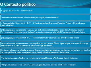 O Contexto político 
A Igreja estava + ou – com 66 anos 
Crescera enormemente, mas sofrera perseguições tremendas: 
1ª Perseguição: Nero (64-67 d.C.) – Cristãos queimados, crucificados. Pedro e Paulo foram 
martirizados. 
2ª Perseguição: Domiciano (95 d.C.) 40 mil cristãos torturados e mortos. Com sua morte, 
Nerva sucede trazendo uma “trégua” aos cristãos entre 96 a 98 d.C., quando é liberto João. 
3ª Perseguição: Trajano (98 d.C.) – Terceira tentativa romana de erradicar a fé cristã. 
Provavelmente João escreveu o evangelho no ano 90 em Éfeso, Apocalipse por volta do ano 95 
em Pátmos e as cartas joaninas após o ano 98 em Éfeso. 
Os imperadores autodeclararam-se deuses. Assim entendemos melhor os primeiros versículos 
do evangelho de João, em oposição ao desejo dos imperadores Romanos. 
“No princípio era o Verbo, e o verbo estava com Deus, e o Verbo era Deus” João 1:01 
“Ninguém jamais viu a Deus. O Deus unigênito, esse o deu a conhecer” João 1:18 
 