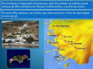 Por combater o imperador Domiciano, João foi exilado na colônia penal 
romana da Ilha vulcânica de Patmos (20Kmx12Km, a 55 Km da costa) . 
Foi nesta ilha calcárea, na Grécia, que João escreveu o livro de Apocalipse 
no ano 95/96. 
15 
 