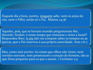Daquele dia e hora, porém, ninguém sabe, nem os anjos do 
céu, nem o Filho, senão só o Pai. Mateus 24:36 
Aqueles, pois, que se haviam reunido perguntavam-lhe, 
dizendo: Senhor, é nesse tempo que restauras o reino a Israel? 
Respondeu-lhes: A vós não vos compete saber os tempos ou as 
épocas, que o Pai reservou à sua própria autoridade. Atos 1:6-7 
Mas, como está escrito: As coisas que olhos não viram, nem 
ouvidos ouviram, nem penetraram o coração do homem, são as 
que Deus preparou para os que o amam. 1 Coríntios 2:9 
 