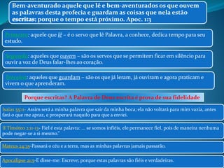 Bem-aventurado aquele que lê e bem-aventurados os que ouvem 
as palavras desta profecia e guardam as coisas que nela estão 
escritas; escritas 
porque o tempo está próximo. Apoc. 1:3 
Primeiro: aquele que lê – é o servo que lê Palavra, a conhece, dedica tempo para seu 
estudo. 
Segundo: aqueles que ouvem – são os servos que se permitem ficar em silêncio para 
ouvir a voz de Deus falar-lhes ao coração. 
Terceiro: aqueles que guardam – são os que já leram, já ouviram e agora praticam e 
vivem o que aprenderam. 
Porque escritas? A Palavra de Deus escrita é prova de sua fidelidade 
Isaías 55:11- Assim será a minha palavra que sair da minha boca; ela não voltará para mim vazia, antes 
fará o que me apraz, e prosperará naquilo para que a enviei. 
II Timóteo 2:11-13- Fiel é esta palavra: ... se somos infiéis, ele permanece fiel, pois de maneira nenhuma 
pode negar-se a si mesmo.” 
Mateus 24:35-Passará o céu e a terra, mas as minhas palavras jamais passarão. 
Apocalipse 21:5-E disse-me: Escreve; porque estas palavras são fiéis e verdadeiras. 
 