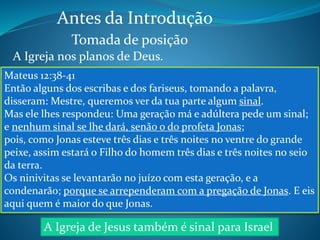 Antes da Introdução 
Tomada de posição 
A Igreja nos planos de Deus. 
A Igreja é de Jesus 
Efésios 5:23 
“porque o marido é a cabeça da mulher, como também Cristo 
é a cabeça da igreja, sendo ele próprio o Salvador do corpo.” 
É noiva e futura esposa 
de Jesus 
Romanos 11:13-14 
“Mas é a vós, gentios, que falo; e, porquanto sou apóstolo dos 
gentios, glorifico o meu ministério, para ver se de algum modo 
posso incitar à emulação os da minha raça e salvar alguns 
deles.” 
É exemplo para Israel 
imitar 
Mateus 16:18 
“Pois também eu te digo que tu és Pedro, e sobre esta pedra 
edificarei a minha igreja, e as portas do inferno não 
prevalecerão contra ela;” 
Mateus 12:38-41 
Então alguns dos escribas e dos fariseus, tomando a palavra, 
disseram: Mestre, queremos ver da tua parte algum sinal. 
Mas ele lhes respondeu: Uma geração má e adúltera pede um sinal; 
e nenhum sinal se lhe dará, senão o do profeta Jonas; 
pois, como Jonas esteve três dias e três noites no ventre do grande 
peixe, assim estará o Filho do homem três dias e três noites no seio 
da terra. 
Os ninivitas se levantarão no juízo com esta geração, e a 
condenarão; porque se arrependeram com a pregação de Jonas. E eis 
aqui quem é maior do que Jonas. 
A Igreja de Jesus também é sinal para Israel 
 