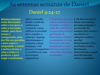 As setentas semanas de Daniel 
Setenta semanas 
estão decretadas 
sobre o teu povo, e 
sobre a tua santa 
cidade, para fazer 
cessar a 
transgressão, para 
dar fim aos pecados, 
e para expiar a 
iniquidade, e trazer 
a justiça eterna, e 
selar a visão e a 
profecia, e para 
ungir o santíssimo. 
Sabe e entende: 
desde a saída da 
ordem para 
restaurar e para 
edificar Jerusalém 
até o ungido, o 
príncipe, haverá 
sete semanas, e 
sessenta e duas 
semanas; com 
praças e tranqueiras 
se reedificará, mas 
em tempos 
angustiosos. 
E depois de sessenta 
e duas semanas será 
cortado o ungido, e 
nada lhe subsistirá; 
e o povo do príncipe 
que há de vir 
destruirá a cidade e 
o santuário, e o seu 
fim será com uma 
inundação; e até o 
fim haverá guerra; 
estão determinadas 
assolações. 
E ele fará um pacto 
firme com muitos 
por uma semana; e 
na metade da 
semana fará cessar o 
sacrifício e a 
oblação; e sobre a 
asa das 
abominações virá o 
assolador; e até a 
destruição 
determinada, a qual 
será derramada 
sobre o assolador. 
Daniel 9:24-27 
 