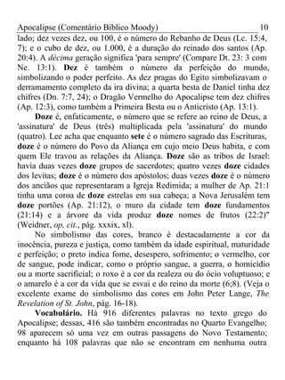 Apocalipse (Comentário Bíblico Moody) 10 
lado; dez vezes dez, ou 100, é o número do Rebanho de Deus (Lc. 15:4, 
7); e o cubo de dez, ou 1.000, é a duração do reinado dos santos (Ap. 
20:4). A décima geração significa 'para sempre' (Compare Dt. 23: 3 com 
Ne. 13:1). Dez é também o número da perfeição do mundo, 
simbolizando o poder perfeito. As dez pragas do Egito simbolizavam o 
derramamento completo da ira divina; a quarta besta de Daniel tinha dez 
chifres (Dn. 7:7, 24); o Dragão Vermelho do Apocalipse tem dez chifres 
(Ap. 12:3), como também a Primeira Besta ou o Anticristo (Ap. 13:1). 
Doze é, enfaticamente, o número que se refere ao reino de Deus, a 
'assinatura' de Deus (três) multiplicada pela 'assinatura' do mundo 
(quatro). Lee acha que enquanto sete é o número sagrado das Escrituras, 
doze é o número do Povo da Aliança em cujo meio Deus habita, e com 
quem Ele travou as relações da Aliança. Doze são as tribos de Israel: 
havia duas vezes doze grupos de sacerdotes; quatro vezes doze cidades 
dos levitas; doze é o número dos apóstolos; duas vezes doze é o número 
dos anciãos que representaram a Igreja Redimida; a mulher de Ap. 21:1 
tinha uma coroa de doze estrelas em sua cabeça; a Nova Jerusalém tem 
doze portões (Ap. 21:12), o muro da cidade tem doze fundamentos 
(21:14) e a árvore da vida produz doze nomes de frutos (22:2)" 
(Weidner, op, cit., pág. xxxix, xl). 
No simbolismo das cores, branco é destacadamente a cor da 
inocência, pureza e justiça, como também da idade espiritual, maturidade 
e perfeição; o preto indica fome, desespero, sofrimento; o vermelho, cor 
de sangue, pode indicar, como o próprio sangue, a guerra, o homicídio 
ou a morte sacrificial; o roxo é a cor da realeza ou do ócio voluptuoso; e 
o amarelo é a cor da vida que se esvai e do reino da morte (6;8). (Veja o 
excelente exame do simbolismo das cores em John Peter Lange, The 
Revelation of St. John, pág. 16-18). 
Vocabulário. Há 916 diferentes palavras no texto grego do 
Apocalipse; dessas, 416 são também encontradas no Quarto Evangelho; 
98 aparecem só uma vez em outras passagens do Novo Testamento; 
enquanto há 108 palavras que não se encontram em nenhuma outra 
 