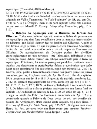 Apocalipse (Comentário Bíblico Moody) 12 
de Is. 11:4; 49:2; o versículo 17 de Is. 44:6; 48:12; e o versículo 18 de Is. 
38:10. Muitos dos títulos da divindade usados neste livro encontram seus 
originais no Velho Testamento: "o Todo-Poderoso" de 1:8, etc. em Gn. 
17:1; "o Alfa e o Ômega", idem. (Um bom capítulo sobre este assunto 
encontra-se em Merrill C. Tenney, Interpreting Revelation, pág. 101- 
116). 
A Relação do Apocalipse com o Discurso no Jardim das 
Oliveiras. Todos concordariam que são muitas as linhas de pensamento 
no Apocalipse que têm forte semelhança com os assuntos mencionados 
no Discurso que Nosso Senhor fez no Jardim das Oliveiras. Alguns o 
têm levado longe demais, é o que me parece, e têm forçado o Apocalipse 
dentro de um molde construído com a divisão tripla do Discurso das 
Oliveiras. Os acontecimentos do Discurso podem Ser divididos 
cronologicamente em três períodos – pré-Tribulação, Tribulação e pós- 
Tribulação. Seria difícil formar um esboço semelhante para o livro do 
Apocalipse. Entretanto, há muitas passagens paralelos, particularmente 
aquelas que descrevem as perturbações físicas e econômicas que terão 
lugar ao se aproximar o fim dos tempos, como por exemplo Lc. 21:9-11. 
Guerra, fome, postes e terremotos aparecerão nos quatro primeiros juízos 
dos selos; guerras, freqüentemente, de Ap. 16:12 até o fim do capítulo 
19, e terremotos em 16:18 e 18:8. A questão do martírio, conforme Lc. 
21:12-16, aparece freqüentemente no livro, como em Ap. 6:9-11; 11:7- 
10; 13:7, 15; 16:6; 17:6; 18:24. A Grande Tribulação é mencionada em 
7:14. Os falsos cristos e falsos profetas aparecem em sua forma final no 
capítulo 13. Os distúrbios celestes de Lc. 21:25-28 estão em Ap. 6:12-14 
e segs. A vinda do Filho do Homem é anunciada em Ap. 1:7 e é 
consumada quando a Palavra de Deus desce do céu por ocasião da 
batalha do Armagedom. (Para exame deste assunto, veja meu livro, A 
Treasury of Books for Bible Study, pág. 235-242. Há alguns anos atrás 
Henry W. Fost escreveu todo um livro sobre este assunto, Matthew 
Twenty-Four and the Revelation, Nova Iorque, 1924.) 
 