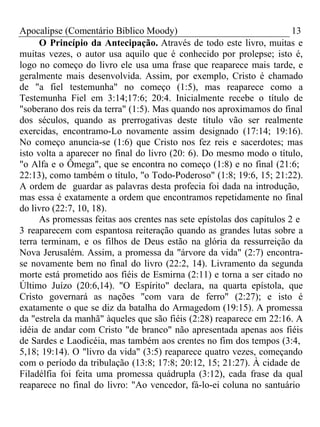 Apocalipse (Comentário Bíblico Moody) 13 
O Princípio da Antecipação. Através de todo este livro, muitas e 
muitas vezes, o autor usa aquilo que é conhecido por prolepse; isto é, 
logo no começo do livro ele usa uma frase que reaparece mais tarde, e 
geralmente mais desenvolvida. Assim, por exemplo, Cristo é chamado 
de "a fiel testemunha" no começo (1:5), mas reaparece como a 
Testemunha Fiel em 3:14;17:6; 20:4. Inicialmente recebe o título de 
"soberano dos reis da terra" (1:5). Mas quando nos aproximamos do final 
dos séculos, quando as prerrogativas deste título vão ser realmente 
exercidas, encontramo-Lo novamente assim designado (17:14; 19:16). 
No começo anuncia-se (1:6) que Cristo nos fez reis e sacerdotes; mas 
isto volta a aparecer no final do livro (20: 6). Do mesmo modo o título, 
"o Alfa e o Ômega", que se encontra no começo (1:8) e no final (21:6; 
22:13), como também o título, "o Todo-Poderoso" (1:8; 19:6, 15; 21:22). 
A ordem de guardar as palavras desta profecia foi dada na introdução, 
mas essa é exatamente a ordem que encontramos repetidamente no final 
do livro (22:7, 10, 18). 
As promessas feitas aos crentes nas sete epístolas dos capítulos 2 e 
3 reaparecem com espantosa reiteração quando as grandes lutas sobre a 
terra terminam, e os filhos de Deus estão na glória da ressurreição da 
Nova Jerusalém. Assim, a promessa da "árvore da vida" (2:7) encontra-se 
novamente bem no final do livro (22:2, 14). Livramento da segunda 
morte está prometido aos fiéis de Esmirna (2:11) e torna a ser citado no 
Último Juízo (20:6,14). "O Espírito" declara, na quarta epístola, que 
Cristo governará as nações "com vara de ferro" (2:27); e isto é 
exatamente o que se diz da batalha do Armagedom (19:15). A promessa 
da "estrela da manhã" àqueles que são fiéis (2:28) reaparece em 22:16. A 
idéia de andar com Cristo "de branco" não apresentada apenas aos fiéis 
de Sardes e Laodicéia, mas também aos crentes no fim dos tempos (3:4, 
5,18; 19:14). O "livro da vida" (3:5) reaparece quatro vezes, começando 
com o período da tribulação (13:8; 17:8; 20:12, 15; 21:27). À cidade de 
Filadélfia foi feita uma promessa quádrupla (3:12), cada frase da qual 
reaparece no final do livro: "Ao vencedor, fá-lo-ei coluna no santuário 
 