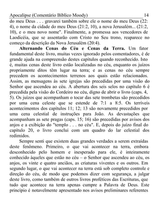 Apocalipse (Comentário Bíblico Moody) 14 
do meu Deus . . . gravarei também sobre ele o nome do meu Deus (22: 
4), o nome da cidade do meu Deus (21:2, 10), a nova Jerusalém... (21:2, 
10), e o meu novo nome". Finalmente, a promessa aos vencedores de 
Laodicéia, que se assentarão com Cristo no Seu trono, reaparece no 
começo da descrição da Nova Jerusalém (20:4). 
Alternando Cenas do Céu e Cenas da Terra. Um fator 
fundamental deste livro, muitas vezes ignorado pelos comentadores, é de 
grande ajuda na compreensão destes capítulos quando reconhecido. Isto 
é, muitas cenas deste livro estão localizadas no céu, enquanto os juízos 
propriamente ditos têm lugar na terra; e as cenas no céu sempre 
precedem os acontecimentos terrenos aos quais estão relacionados. 
Assim, as mensagens às sete igrejas são precedidas por uma visão do 
Senhor que ascendeu ao céu. A abertura dos seis selos no capítulo 6 é 
precedida pela visão do Cordeiro no céu, digno de abrir o livro (caps. 4, 
5). Os juízos que acompanham o tocar das sete trombetas são precedidos 
por uma cena celeste que se estende de 7:1 a 8:5. Os terríveis 
acontecimentos dos capítulos 11; 12; 13 são novamente precedidos por 
uma cena celestial de instruções para João. As devastações que 
acompanham as sete pragas (caps. 15; 16) são precedidas por avisos dos 
anjos e a exibição do "templo . . . no céu". E, depois do juízo final do 
capítulo 20, o livro conclui com um quadro do lar celestial dos 
redimidos. 
Sempre senti que existem duas grandes verdades a serem extraídas 
deste fenômeno. Primeiro, o que vai acontecer na terra, embora 
desconhecido pelo homem e inesperado para ele, é inteiramente 
conhecido àqueles que estão no céu – o Senhor que ascendeu ao céu, os 
anjos, os vinte e quatro anciãos, as criaturas viventes e os outros. Em 
segundo lugar, o que vai acontecer na terra está sob completo controle e 
direção do céu, de modo que podemos dizer com segurança, a julgar 
deste livro, como também de outros livros proféticos das Escrituras, que 
tudo que acontece na terra apenas cumpre a Palavra de Deus. Este 
princípio é notavelmente apresentado nos avisos preliminares referentes 
 