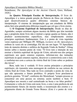 Apocalipse (Comentário Bíblico Moody) 16 
Stonehouse, The Apocalypse in the Ancient Church, Goes, Holland, 
1929.) As Quatro Principais Escolas de Interpretação. O livro do 
Apocalipse é a única grande porção da Palavra de Deus em relação à 
qual desenvolveram-se quatro diferentes sistemas básicos de 
interpretação. O sistema de interpretação que um estudante da Bíblia 
adota fará uma grandíssima diferença naquilo que crê que o livro ensina. 
1) O Esquema Espiritual de Interpretação. Desde os dias de 
Agostinho, sempre existiram alguns mestres da Bíblia que têm insistido 
que o propósito deste livro não é instruir a igreja quanto ao futuro, não é 
predizer acontecimentos específicos, mas simplesmente ensinar 
princípios espirituais fundamentais. Este é o ponto de vista repetidas 
vezes expresso por Milligan (W. Milligan, Lectures on the Apocalypse), 
embora às vezes ele se contradiga. Ele diz em um lugar: "O Apocalipse 
trata de maneira distinta e enfática da Segunda Vinda do Senhor". Gloag 
insiste sobre o mesmo ponto de vista: "O livro tem a intenção de nos 
ensinar a história espiritual da Igreja de Cristo, advertir-nos dos perigos 
espirituais aos quais estamos expostos, informar-nos das tentações 
espirituais às quais estamos sujeitos, descrever a controvérsia com o mal, 
e confortar-nos com a certeza da vitória final de Cristo sobre os poderes 
das trevas". 
Bem, tudo isto é verdade. O livro ensina princípios e princípios 
espirituais; ele transmite uma mensagem de conforto na sua certeza da 
vitória final de Cristo. Mas tudo no livro contradiz o ponto de vista de 
que não apresenta o futuro profético. O próprio livro proclama-se 
profecia genuína. "O mal", conforme diz Moorehead, "sempre procura se 
concentrar em uma pessoa ou sistema; assim também o bem. O 
Apocalipse nos mostra o mal centralizado na besta e no falso profeta". 
Certamente a volta de Cristo está neste livro, e esta é uma profecia de um 
acontecimento futuro; do mesmo modo, a ressurreição dos crentes e o 
julgamento diante do Grande Trono Branco. (Este é o ponto de vista 
 