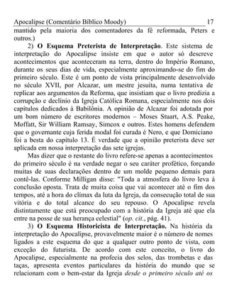 Apocalipse (Comentário Bíblico Moody) 17 
mantido pela maioria dos comentadores da fé reformada, Peters e 
outros.) 
2) O Esquema Preterista de Interpretação. Este sistema de 
interpretação do Apocalipse insiste em que o autor só descreve 
acontecimentos que aconteceram na terra, dentro do Império Romano, 
durante os seus dias de vida, especialmente aproximando-se do fim do 
primeiro século. Este é um ponto de vista principalmente desenvolvido 
no século XVII, por Alcazar, um mestre jesuíta, numa tentativa de 
replicar aos argumentos da Reforma, que insistiam que o livro predizia a 
corrupção e declínio da Igreja Católica Romana, especialmente nos dois 
capítulos dedicados à Babilônia. A opinião de Alcazar foi adotada por 
um bom número de escritores modernos – Moses Stuart, A.S. Peake, 
Moffatt, Sir William Ramsay, Simcox e outros. Estes homens defendem 
que o governante cuja ferida modal foi curada é Nero, e que Domiciano 
foi a besta do capítulo 13. É verdade que a opinião preterista deve ser 
aplicada em nossa interpretação das sete igrejas. 
Mas dizer que o restante do livro refere-se apenas a acontecimentos 
do primeiro século é na verdade negar o seu caráter profético, forçando 
muitas de suas declarações dentro de um molde pequeno demais para 
contê-las. Conforme Milligan disse: "Toda a atmosfera do livro leva à 
conclusão oposta. Trata de muita coisa que vai acontecer até o fim dos 
tempos, até a hora do clímax da luta da Igreja, da consecução total de sua 
vitória e do total alcance do seu repouso. O Apocalipse revela 
distintamente que está preocupado com a história da Igreja até que ela 
entre na posse de sua herança celestial" (op. cit., pág. 41). 
3) O Esquema Historicista de Interpretação. Na história da 
interpretação do Apocalipse, provavelmente maior é o número de nomes 
ligados a este esquema do que a qualquer outro ponto de vista, com 
exceção do futurista. De acordo com este conceito, o livro do 
Apocalipse, especialmente na profecia dos selos, das trombetas e das 
taças, apresenta eventos particulares da história do mundo que se 
relacionam com o bem-estar da Igreja desde o primeiro século até os 
 