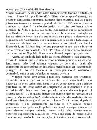 Apocalipse (Comentário Bíblico Moody) 18 
tempos modernos. A maior das obras baseadas nesta teoria é o estudo em 
quatro volumes feito por Elliott (E.B. Elliott, Horae Apocalypticae), que 
pode ser considerada como uma ilustração deste esquema. Ele diz que os 
juízos das trombetas cobrem o período de 395 a 1453, que a primeira 
trombeta se refere à invasão dos godos, a terceira dos hunos sob o 
comando de Átila, a quinta das hordas maometanas que se derramaram 
pelo Ocidente no sexto e sétimo século, etc. Temos outra ilustração na 
famosa obra de Mede que diz que o sexto selo prediz a derrocada do 
paganismo sob Constantino, que a segunda taça se refere a Lutero, que a 
terceira se relaciona com os acontecimentos do reinado da Rainha 
Elizabeth I, etc. Muitos daqueles que pertencem a esta escola insistem 
que o terremoto mencionado em 11:19 refere-se à Revolução Francesa; 
outros encontram Napoleão Bonaparte no livro do Apocalipse, etc., etc. 
Agora, deixando de lado todas as outras objeções a este esquema, 
temos de admitir que ele não oferece nenhum princípio ou critério 
fundamental pelo qual sejamos capazes de determinar quais são 
exatamente os acontecimentos históricos mencionados em determinada 
passagem. E isto tem levado a um vasto pântano de confusão e 
contradição entre os que defendem este ponto de vista. 
Milligan, numa forre crítica a todo esse esquema, diz: "Podemos 
realmente admitir que os acontecimentos nele encontrados pelo 
intérprete histórico teriam sido instrutivos ou consoladores para o cristão 
primitivo, se ele fosse capaz de compreendê-los inteiramente. Mas a 
verdadeira dificuldade está nisto, que tal compreensão era impossível 
naquele tempo . . . Enquanto inúteis aos homens que aS receberam de 
primeira mão, as visões do Apocalipse teriam sido, dentro deste sistema, 
igualmente inúteis ao grande corpo da Igreja Cristã, mesmo depois de 
cumpridas, e seu cumprimento reconhecido por alguns poucos 
pesquisadores competentes. Os pobres e os iletrados sempre souberam, e 
provavelmente sempre saberão, pouca coisa dos acontecimentos 
históricos supostamente aludidos no livro. Faria parte do plano divino 
tomar a compreensão de uma revelação tão insistentemente recomendada 
 
