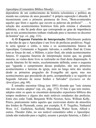 Apocalipse (Comentário Bíblico Moody) 19 
dependente de um conhecimento da história eclesiástica e política do 
mundo nas centenas de anos passados? A própria suposição é absurda. É 
inconsistente com a primeira promessa do livro, "Bem-aventurados 
aqueles que lêem e aqueles que ouvem as palavras da profecia!" . . . A 
seleção dos acontecimentos históricos feita pelo sistema é altamente 
arbitrária, e não Se pode dizer que corresponda ao grau de importância 
que os tais acontecimentos tenham vindicado para si mesmos no decorrer 
da história" (op. cit., pág. 131). 
4) O Esquema Futurista de Interpretação. Dificilmente poderia 
se duvidar de que o Apocalipse é um livro de profecias preditivas. Negá-lo 
seria ignorar o estilo, o tema e os acontecimentos futuros do 
Apocalipse. Certamente o Segundo Advento, o conflito final de Cristo 
com as forças do mal, o Milênio, o juízo final, são ainda acontecimentos 
futuros. O esquema futurista de interpretação insiste que, na grande 
maioria, as visões deste livro se realizarão no final desta dispensação. A 
escola futurista foi há muito, excelentemente definida, como o esquema 
que "aguarda o cumprimento dessas predições, não nos primeiros 
acontecimentos e heresias da igreja, nem na longa série dos séculos 
desde as primeiras pregações do Evangelho até agora, mas nos 
acontecimentos que precederão de perto, acompanharão e se seguirão ao 
Segundo Advento de nosso Senhor e Salvador" (Lectures on the 
Apocalypse, pág. 68). 
É estranho encontrar Gloag (em 1891) dizendo que "este sistema 
não tem muitos adeptos" (op. cit., pág. 372). O fato é que tem muitos 
adeptos entre os quais se encontram destacados expositores bíblicos dos 
tempos modernos e alguns dos mais notáveis estudantes das profecias. 
Entre eles estão Todd, Benjamin Wills Newton, Seiss, William Kelly, 
Peters, praticamente todos aqueles que escreveram dentro da atmosfera 
dos Irmãos de Plymouth, como, por exemplo, S. P. Tregelles, Nathaniel 
West, A.C. Gaebelein, Scofield, Moorehead, Walter Scott, Alford e 
outros. Theodor Zahn, no seu notável comentário sobre o Apocalipse 
(ainda não traduzido para o inglês), assume a posição futurista, e Zahn é 
 