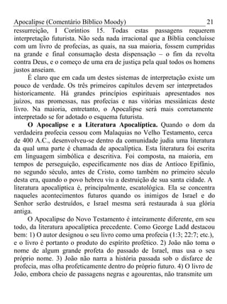 Apocalipse (Comentário Bíblico Moody) 21 
ressurreição, I Coríntios 15. Todas estas passagens requerem 
interpretação futurista. Não seda nada irracional que a Bíblia concluísse 
com um livro de profecias, as quais, na sua maioria, fossem cumpridas 
na grande e final consumação desta dispensação – o fim da revolta 
contra Deus, e o começo de uma era de justiça pela qual todos os homens 
justos anseiam. 
É claro que em cada um destes sistemas de interpretação existe um 
pouco de verdade. Os três primeiros capítulos devem ser interpretados 
historicamente. Há grandes princípios espirituais apresentados nos 
juízos, nas promessas, nas profecias e nas vitórias messiânicas deste 
livro. Na maioria, entretanto, o Apocalipse será mais corretamente 
interpretado se for adotado o esquema futurista. 
O Apocalipse e a Literatura Apocalíptica. Quando o dom da 
verdadeira profecia cessou com Malaquias no Velho Testamento, cerca 
de 400 A.C., desenvolveu-se dentro da comunidade judia uma literatura 
da qual uma parte é chamada de apocalíptica. Esta literatura foi escrita 
em linguagem simbólica e descritiva. Foi composta, na maioria, em 
tempos de perseguição, especificamente nos dias de Antíoco Epifânio, 
no segundo século, antes de Cristo, como também no primeiro século 
desta era, quando o povo hebreu viu a destruição de sua santa cidade. A 
literatura apocalíptica é, principalmente, escatológica. Ela se concentra 
naqueles acontecimentos futuros quando os inimigos de Israel e do 
Senhor serão destruídos, e Israel mesma será restaurada à sua glória 
antiga. 
O Apocalipse do Novo Testamento é inteiramente diferente, em seu 
todo, da literatura apocalíptica precedente. Como George Ladd destacou 
bem: 1) O autor designou o seu livro como uma profecia (1:3; 22:7; etc.), 
e o livro é portanto o produto do espírito profético. 2) João não toma o 
nome de algum grande profeta do passado de Israel, mas usa o seu 
próprio nome. 3) João não narra a história passada sob o disfarce de 
profecia, mas olha profeticamente dentro do próprio futuro. 4) O livro de 
João, embora cheio de passagens negras e agourentas, não transmite um 
 