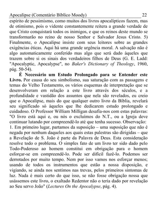 Apocalipse (Comentário Bíblico Moody) 22 
espírito de pessimismo, como muitos dos livros apocalípticos fazem, mas 
de otimismo, pois o vidente constantemente reitera a grande verdade de 
que Cristo conquistará todos os inimigos, e que os reinos deste mundo se 
transformarão no reino de nosso Senhor e Salvador Jesus Cristo. 5) 
Finalmente, o Apocalipse insiste com seus leitores sobre as grandes 
exigências éticas. Aqui há uma grande urgência moral. A salvação não é 
algo automaticamente conferido mas algo que será dado àqueles que 
trazem sobre si os sinais dos verdadeiros filhos de Deus (G. E. Ladd: 
"Apocalyptic, Apocalypse", no Baker's Dictionary of Theology, 1960, 
pág. 50-54). 
É Necessário um Estudo Prolongado para se Entender este 
Livro. Por causa do seu simbolismo, sua saturação com as passagens e 
temas do Velho Testamento, os vários esquemas de interpretação que se 
desenvolveram em relação a este livro através dos séculos, e a 
profundidade e vastidão dos assuntos que nela são revelados, eu creio 
que o Apocalipse, mais do que qualquer outro livro da Bíblia, revelará 
seu significado só àqueles que lhe dedicarem estudo prolongado e 
cuidadoso. O Professor William Milligan desafia-nos com estas palavras: 
"O livro está aqui e, ou nós o excluímos do N.T., ou a Igreja deve 
continuar lutando por compreendê-lo até que tenha sucesso. Observação: 
1. Em primeiro lugar, partamos da suposição – uma suposição que não é 
negada por nenhum daqueles aos quais estas palestras são dirigidas – que 
a Revelação de S. João é parte da Palavra de Deus. Esta consideração 
resolve todo o problema. O simples fato de um livro ter sido dado pelo 
Todo-Poderoso ao homem constitui em obrigação para o homem 
esforçar-se em compreendê-lo. Pode ser difícil fazê-lo. Podemos ser 
derrotados por muito tempo. Nem por isso vamos nos esforçar menos; 
usando de todos os instrumentos que estão a nossa disposição, e 
vigiando, se ainda nos sentimos nas trevas, pelos primeiros sintomas de 
luz. Nada é mais certo do que isso, se não fosse obrigação nossa que 
usássemos este livro, o exaltado Redentor não o teria dado por revelação 
ao Seu servo João" (Lectures On the Apocalypse, pág. 4). 
 