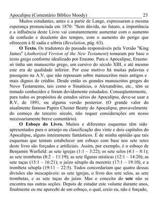 Apocalipse (Comentário Bíblico Moody) 23 
Muitos estudantes, antes e a partir de Lange, expressaram a mesma 
esperança pronunciada em 1870: "Sem dúvida, no futuro, a importância 
e a influência deste Livro vai constantemente aumentar com o aumento 
da confusão e desalento dos tempos, com o aumento do perigo que 
oferecem à fé sadia e sóbria (Revelation, pág. 63). 
O Texto. Os tradutores do passado responsáveis pela Versão "King 
James" (Authorized Version of the New Testament) tomaram por base o 
texto grego conforme idealizado por Erasmo. Para o Apocalipse, Erasmo 
só tinha um manuscrito grego, um cursivo do século XIII, e até mesmo 
este era de qualidade inferior. Por esse motivo há muitas palavras e 
passagens na A.V, que não repousam sobre manuscritos mais antigos e 
mais dignos de crédito. Desde então os grandes manuscritos gregos do 
Novo Testamento, tais como o Sinaiticus, o Alexandrino, etc., têm se 
tomado conhecidos e foram devidamente estudados. Conseqüentemente, 
para todos os propósitos de estudos sérios do Apocalipse, deve-se usar a 
R.V, de 1891, ou alguma versão posterior. (O grande valor do 
atualmente famoso Papiro Chester Beatty do Apocalipse, provavelmente 
do começo do terceiro século, não requer considerações em nosso 
necessariamente breve comentário). 
O Esboço do Livro. Muitos e diferentes esquemas têm sido 
apresentados para o arranjo ou classificação dos vinte e dois capítulos do 
Apocalipse, alguns inteiramente fantásticos. É de minha opinião que tais 
esquemas que tentam estabelecer um esboço com base nos sete setes 
deste livro são forçados e artificiais. Assim, por exemplo, é o esboço de 
Benjamin Warfield: as sete igrejas (1:1 – 3:22); os sete selos (4:1 – 8:1); 
as sete trombetas (8:2 – 11:19); as sete figuras místicas (12:1 – 14:20); as 
sete taças (15:1 – 16:21); o juízo sétuplo da meretriz (17:1 – 19:10), e a 
trombeta sétupla (19:11 – 22:5). Todos concordariam que quatro dessas 
divisões são inescapáveis: as sete igrejas, o livro dos sete selos, as sete 
trombetas, e as sete taças do juízo. Mas o conceito do sete não se 
encontra nas outras seções. Depois de estudar este volume durante anos, 
finalmente eu me apercebi de um esboço, o qual, creio eu, não é forçado, 
 