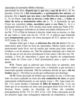 Apocalipse (Comentário Bíblico Moody) 25 
apresentado na frase, daquele que é, que era, e que há de vir (v. 4). No 
passado, Cristo foi a fiel testemunha e o primogênito dos mortos; no 
presente, Ele é àquele que nos ama e nos libertou dos nossos pecados 
(v. 5); no futuro, vem com as nuvens e todo olho o verá ... e todas as 
tubos da terra se lamentarão sobre ele (v. 7). A declaração de que 
Cristo nos constituiu reino, sacerdotes para o seu Deus (v. 6) é a 
declaração básica de Êx. 19:6, séculos mais tarde citada por Pedro (I Pe. 
2:5, 9). A passagem referindo-se ao futuro tem dupla referência no V.T.: 
em Dn. 7:13 o Filho do homem é descrito vindo com as nuvens, e o fato 
de que todos o verão está em Zc. 12:10, 12. A palavra aqui traduzida 
para traspassaram aparece em outra passagem do N.T. apenas em Jo. 
19:37 (cons. Zc. 12:10). 
Sempre achei que a frase, o soberano dos reis da terra (1:5), é o 
título-chave para Cristo no livro do Apocalipse. Muitos outros reis são 
mencionados neste livro: reis de nações que saíram para lutar contra o 
Cordeiro, o rei do abismo, etc. Não há nenhuma indicação até o final do 
livro de que os reis da terra reconheçam Cristo como o Rei dos reis. Na 
verdade, o livro do Apocalipse é quase um registro do cumprimento 
deste título de Cristo com a final preeminência para a qual o título 
aponta. 
9-11. Temos aqui as palavras que Cristo falou ao apóstolo, uma 
breve ordem a que registrasse o que veria, e instruções a que enviasse a 
transcrição quando terminada. Não há nenhuma dúvida de que o dia do 
Senhor aqui (v. 10) refere-se ao dia que conhecemos por domingo. 
12-19. Nesta descrição do Senhor que ascendeu ao céu, o Cristo que 
João viu estava andando no meio dos sete candeeiros de ouro, os quais 
representam simbolicamente as sete igrejas (veja v. 20). Aqui como em 
Dn. 7:13, nosso Senhor é chamado de filho de homem (Ap. 1:13), um 
título que só se encontra em mais uma passagem deste livro (14:14). As 
diversas frases usadas na descrição do Cristo são extraídas 
principalmente de Dn. 7:9, 13; 10:5, 6; Ez. 1:24. Toda a descrição nos dá 
em primeiro lugar uma esmagadora impressão de onipotência, e então 
 