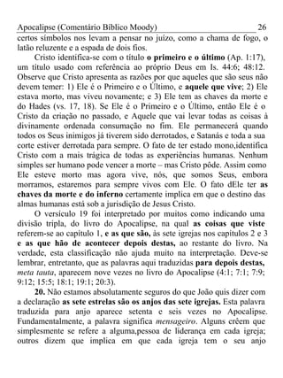 Apocalipse (Comentário Bíblico Moody) 26 
certos símbolos nos levam a pensar no juízo, como a chama de fogo, o 
latão reluzente e a espada de dois fios. 
Cristo identifica-se com o título o primeiro e o último (Ap. 1:17), 
um título usado com referência ao próprio Deus em Is. 44:6; 48:12. 
Observe que Cristo apresenta as razões por que aqueles que são seus não 
devem temer: 1) Ele é o Primeiro e o Último, e aquele que vive; 2) Ele 
estava morto, mas viveu novamente; e 3) Ele tem as chaves da morte e 
do Hades (vs. 17, 18). Se Ele é o Primeiro e o Último, então Ele é o 
Cristo da criação no passado, e Aquele que vai levar todas as coisas à 
divinamente ordenada consumação no fim. Ele permanecerá quando 
todos os Seus inimigos já tiverem sido derrotados, e Satanás e toda a sua 
corte estiver derrotada para sempre. O fato de ter estado mono,identifica 
Cristo com a mais trágica de todas as experiências humanas. Nenhum 
simples ser humano pode vencer a morte – mas Cristo pôde. Assim como 
Ele esteve morto mas agora vive, nós, que somos Seus, embora 
morramos, estaremos para sempre vivos com Ele. O fato dEle ter as 
chaves da morte e do inferno certamente implica em que o destino das 
almas humanas está sob a jurisdição de Jesus Cristo. 
O versículo 19 foi interpretado por muitos como indicando uma 
divisão tripla, do livro do Apocalipse, na qual as coisas que viste 
referem-se ao capítulo 1, e as que são, às sete igrejas nos capítulos 2 e 3 
e as que hão de acontecer depois destas, ao restante do livro. Na 
verdade, esta classificação não ajuda muito na interpretação. Deve-se 
lembrar, entretanto, que as palavras aqui traduzidas para depois destas, 
meta tauta, aparecem nove vezes no livro do Apocalipse (4:1; 7:1; 7:9; 
9:12; 15:5; 18:1; 19:1; 20:3). 
20. Não estamos absolutamente seguros do que João quis dizer com 
a declaração as sete estrelas são os anjos das sete igrejas. Esta palavra 
traduzida para anjo aparece setenta e seis vezes no Apocalipse. 
Fundamentalmente, a palavra significa mensageiro. Alguns crêem que 
simplesmente se refere a alguma,pessoa de liderança em cada igreja; 
outros dizem que implica em que cada igreja tem o seu anjo 
 
