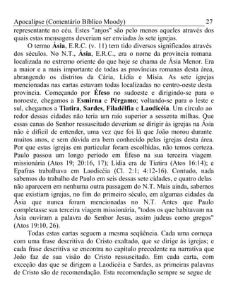 Apocalipse (Comentário Bíblico Moody) 27 
representante no céu. Estes "anjos" são pelo menos aqueles através dos 
quais estas mensagens deveriam ser enviadas às sete igrejas. 
O termo Ásia, E.R.C. (v. 11) tem tido diversos significados através 
dos séculos. No N.T., Ásia, E.R.C., era o nome da província romana 
localizada no extremo oriente do que hoje se chama de Ásia Menor. Era 
a maior e a mais importante de todas as províncias romanas desta área, 
abrangendo os distritos da Cária, Lídia e Mísia. As sete igrejas 
mencionadas nas cartas estavam todas localizadas no centro-oeste desta 
província. Começando por Éfeso no sudoeste e dirigindo-se para o 
noroeste, chegamos a Esmirna e Pérgamo; voltando-se para o leste e 
sul, chegamos a Tiatira, Sardes, Filadélfia e Laodicéia. Um círculo ao 
redor dessas cidades não teria um raio superior a sessenta milhas. Que 
essas canas do Senhor ressuscitado deveriam se dirigir às igrejas na Ásia 
não é difícil de entender, uma vez que foi lá que João morou durante 
muitos anos, e sem dúvida era bem conhecido pelas igrejas desta área. 
Por que estas igrejas em particular foram escolhidas, não temos certeza. 
Paulo passou um longo período em Éfeso na sua terceira viagem 
missionária (Atos 19; 20:16, 17); Lídia era de Tiatira (Atos 16:14); e 
Epafras trabalhava em Laodicéia (Cl. 2:1; 4:12-16). Contudo, nada 
sabemos do trabalho de Paulo em seis dessas sete cidades, e quatro delas 
não aparecem em nenhuma outra passagem do N.T. Mais ainda, sabemos 
que existiam igrejas, no fim do primeiro século, em algumas cidades da 
Ásia que nunca foram mencionadas no N.T. Antes que Paulo 
completasse sua terceira viagem missionária, "todos os que habitavam na 
Ásia ouviram a palavra do Senhor Jesus, assim judeus como gregos" 
(Atos 19:10, 26). 
Todas estas cartas seguem a mesma seqüência. Cada uma começa 
com uma frase descritiva do Cristo exaltado, que se dirige às igrejas; e 
cada frase descritiva se encontra no capítulo precedente na narrativa que 
João faz de sua visão do Cristo ressuscitado. Em cada carta, com 
exceção das que se dirigem a Laodicéia e Sardes, as primeiras palavras 
de Cristo são de recomendação. Esta recomendação sempre se segue de 
 