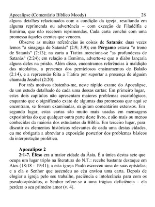 Apocalipse (Comentário Bíblico Moody) 28 
alguns detalhes relacionados com a condição da igreja, resultando em 
alguma reprimenda ou advertência – com exceção de Filadélfia e 
Esmirna, que não recebem reprimendas. Cada carta conclui com uma 
promessa àqueles crentes que vencem. 
Observe as muitas referências às coisas de Satanás: duas vezes 
lemos "a sinagoga de Satanás" (2:9; 3:9); em Pérgamo estava "o trono 
de Satanás" (2:13); na carta a Tiatira menciona-se "as profundezas de 
Satanás" (2:24); em relação a Esmirna, adverte-se que o diabo lançaria 
alguns deles na prisão. Além disso, encontramos referências à maldição 
dos nicolaítas, a presença dos perniciosos ensinamentos de Balaão 
(2:14), e a repreensão feita a Tiatira por suportar a presença de alguém 
chamada Jezabel (2:20). 
Por três motivos abstenho-me, neste rápido exame do Apocalipse, 
de um estudo detalhado de cada uma dessas cartas: Em primeiro lugar, 
estes dois capítulos não apresentam maiores problemas escatológicos, 
enquanto que o significado exato de algumas das promessas que aqui se 
encontram, se fossem examinadas, exigiram comentários extensos. Em 
segundo lugar, estas cartas são muito mais usadas em mensagens 
expositórias do que qualquer outra parte deste livro, e são mais ou menos 
conhecidas da maioria dos estudantes da Bíblia. Em terceiro lugar, para 
discutir os elementos históricos relevantes de cada uma destas cidades, 
eu me obrigaria a abreviar a exposição posterior dos problemas básicos 
da interpretação profética. 
Apocalipse 2 
2:1-7. Éfeso era a maior cidade da Ásia. É a única destas sete que 
ocupa um lugar triplo na literatura do N.T.: recebe bastante destaque em 
Atos (18:18 - 19:41); a esta igreja Paulo escreveu uma de suas epístolas; 
e a ela o Senhor que ascendeu ao céu enviou uma carta. Depois de 
elogiar a igreja pelo seu trabalho, paciência e intolerância para com os 
pseudo-apóstolos, o Senhor refere-se a uma trágica deficiência - ela 
perdera o seu primeiro amor (v. 4). 
 
