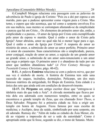 Apocalipse (Comentário Bíblico Moody) 29 
G.Campbell Morgan relaciona esta passagem com as palavras de 
advertência de Paulo à igreja de Corinto: "Pois eu a dei por esposa a um 
marido, para que a pudesse apresentar como virgem pura a Cristo. Mas 
temo, e espero que não aconteça, que tal como a serpente envolveu Eva 
em sua malícia, suas mentes se corrompam afastando-se da simplicidade 
e pureza que há em Cristo... Os elementos do primeiro amor são, então, a 
simplicidade e a pureza... O amor da Igreja por Cristo está exemplificado 
pelo amor da esposa w marido. Qual é então o amor de Cristo pela 
Igreja? Amor altruísta, amor no qual não há o menor lugar para o ego. 
Qual é então o amor da Igreja por Cristo? A resposta do amor ao 
mistério do amor, a submissão do amor ao amor perfeito. Primeiro amor 
é o amor do casamento. Suas características são a simplicidade, pureza, 
amor conjugal, reação do amor ao amor, a sujeição de um grande amor 
ao grande amor, a submissão de um amor auto-renunciante a um amor 
que nega o próprio ego. O primeiro amor é o abandono de tudo por um 
amor que também abandonou tudo" (A First Century Message to 
Twentieth Century Christians, págs. 40-42). 
8-11. A palavra Esmirna relaciona-se com a palavra mirra, que por 
sua vez é símbolo de morte. A história de Esmirna tem sido uma 
sucessão de saques, incêndios, destruições. Policarpo, um dos mais 
famosos mártires da antiguidade, foi Bispo de Esmirna. Esta cidade é a 
única das sete que ainda está em condições de desenvolvimento. 
12-17. De Pérgamo um antigo escritor disse que "entregou-se à 
idolatria mais do que toda a Ásia". A elevada montanha que ficava por 
trás dela era adornada com numerosos templos, entre os quais se 
encontrava o grande templo de Zeus, que era chamado Soter Theos, o 
Deus Salvador. Pérgamo foi a primeira cidade na Ásia a erigir um 
templo em honra de Augusto. Ficou famosa por suas escolas de 
medicina; e Asclépio, deus da saúde, simbolizado por uma serpente, era 
ali adorado. Ramsay diz: "Além de todas as cidades da Ásia Menor, ela 
dá ao viajante a impressão de ser a sede da autoridade". Como é 
apropriado então que lá fosse, segundo se diz, o trono de Satanás. Muito 
 