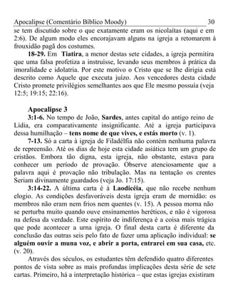 Apocalipse (Comentário Bíblico Moody) 30 
se tem discutido sobre o que exatamente eram os nicolaítas (aqui e em 
2:6). De algum modo eles encorajavam alguns na igreja a retomarem à 
frouxidão pagã dos costumes. 
18-29. Em Tiatira, a menor destas sete cidades, a igreja permitira 
que uma falsa profetiza a instruísse, levando seus membros à prática da 
imoralidade e idolatria. Por este motivo o Cristo que se lhe dirigia está 
descrito como Aquele que executa juízo. Aos vencedores desta cidade 
Cristo promete privilégios semelhantes aos que Ele mesmo possuía (veja 
12:5; 19:15; 22:16). 
Apocalipse 3 
3:1-6. No tempo de João, Sardes, antes capital do antigo reino de 
Lídia, era comparativamente insignificante. Até a igreja participava 
dessa humilhação – tens nome de que vives, e estás morto (v. 1). 
7-13. Só a carta à igreja de Filadélfia não contém nenhuma palavra 
de repreensão. Até os dias de hoje esta cidade asiática tem um grupo de 
cristãos. Embora tão digna, esta igreja, não obstante, estava para 
conhecer um período de provação. Observe atenciosamente que a 
palavra aqui é provação não tribulação. Mas na tentação os crentes 
Seriam divinamente guardados (veja Jo. 17:15). 
3:14-22. A última carta é à Laodicéia, que não recebe nenhum 
elogio. As condições desfavoráveis desta igreja eram de mornidão: os 
membros não eram nem frios nem quentes (v. 15). A pessoa morna não 
se perturba muito quando ouve ensinamentos heréticos, e não é vigorosa 
na defesa da verdade. Este espírito de indiferença é a coisa mais trágica 
que pode acontecer a urna igreja. O final desta carta é diferente da 
conclusão das outras seis pelo fato de fazer uma aplicação individual: se 
alguém ouvir a muna voz, e abrir a porta, entrarei em sua casa, etc. 
(v. 20). 
Através dos séculos, os estudantes têm defendido quatro diferentes 
pontos de vista sobre as mais profundas implicações desta série de sete 
cartas. Primeiro, há a interpretação histórica – que estas igrejas existiram 
 