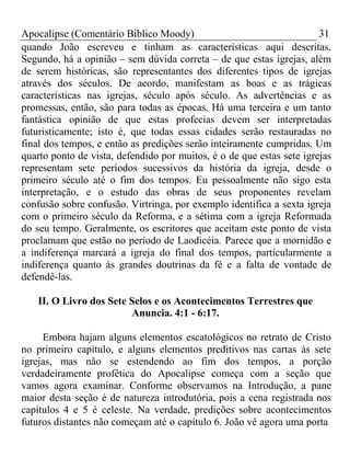 Apocalipse (Comentário Bíblico Moody) 31 
quando João escreveu e tinham as características aqui descritas. 
Segundo, há a opinião – sem dúvida correta – de que estas igrejas, além 
de serem históricas, são representantes dos diferentes tipos de igrejas 
através dos séculos. De acordo, manifestam as boas e as trágicas 
características nas igrejas, século após século. As advertências e as 
promessas, então, são para todas as épocas. Há uma terceira e um tanto 
fantástica opinião de que estas profecias devem ser interpretadas 
futuristicamente; isto é, que todas essas cidades serão restauradas no 
final dos tempos, e então as predições serão inteiramente cumpridas. Um 
quarto ponto de vista, defendido por muitos, é o de que estas sete igrejas 
representam sete períodos sucessivos da história da igreja, desde o 
primeiro século até o fim dos tempos. Eu pessoalmente não sigo esta 
interpretação, e o estudo das obras de seus proponentes revelam 
confusão sobre confusão. Virtringa, por exemplo identifica a sexta igreja 
com o primeiro século da Reforma, e a sétima com a igreja Reformada 
do seu tempo. Geralmente, os escritores que aceitam este ponto de vista 
proclamam que estão no período de Laodicéia. Parece que a mornidão e 
a indiferença marcará a igreja do final dos tempos, particularmente a 
indiferença quanto às grandes doutrinas da fé e a falta de vontade de 
defendê-las. 
II. O Livro dos Sete Selos e os Acontecimentos Terrestres que 
Anuncia. 4:1 - 6:17. 
Embora hajam alguns elementos escatológicos no retrato de Cristo 
no primeiro capítulo, e alguns elementos preditivos nas cartas às sete 
igrejas, mas não se estendendo ao fim dos tempos, a porção 
verdadeiramente profética do Apocalipse começa com a seção que 
vamos agora examinar. Conforme observamos na Introdução, a pane 
maior desta seção é de natureza introdutória, pois a cena registrada nos 
capítulos 4 e 5 é celeste. Na verdade, predições sobre acontecimentos 
futuros distantes não começam até o capítulo 6. João vê agora uma porta 
 