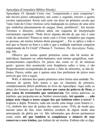 Apocalipse (Comentário Bíblico Moody) 36 
Apocalipse 19. Quando Cristo vier, "conquistando e para conquistar", 
não haverá juízos subseqüentes, tais como o segundo, terceiro e quarto 
cavalos representam. Swete está certo em dizer do primeiro cavalo que 
"uma visão do Cristo vitorioso seria inadequada no começo de uma série 
que simboliza derramamento de sangue, fome, pestilência". Até mesmo 
Torrance o discerne, embora adote um esquema de interpretação 
estritamente espiritual: "Pode haver alguma dúvida de que isto é uma 
visão do anticristo? Parece-se tanto com o Cristo verdadeiro que engana 
as pessoas, até muitos leitores desta passagem! ... Ele se aplica a todo o 
mal que se baseia no bem e a tudo o que a maldade espiritual conquista 
emprestando da Fé Cristã" (Thomas F. Torrance, The Apocalypse Today, 
pág. 44). 
Observe que nestas quatro primeiras cenas não há nomes de 
indivíduos, humanos ou sobre-humanos, nem termos geográficos, nem 
acontecimentos específicos. Os juízos são, como se vê, de natureza 
geral:- guerras têm acontecido com freqüência sobre a terra, e são 
freqüentemente acompanhadas de pestes e falta de alimentos, se não de 
fomes. Parece, então, que é apenas urna fase preliminar de juízos mais 
terríveis que vêm a seguir. 
9-11. A abertura dos quatro primeiros selos forma uma unidade. Na 
abertura do quinto Selo temos o que eu chamaria de primeiro, 
verdadeiramente difícil problema no livro do Apocalipse. Aqui estão as 
almas dos homens que foram mortos por causa da palavra de Deus, e 
por causa do testemunho que sustentavam. Em outras palavras, os 
mártires, que perguntavam ao Senhor ressuscitado, Até quando . . . não 
julgas nem vingas o nosso sangue dos que habitam sobre a terra? A 
resposta é dupla. Primeiro, cada um recebe uma longa veste branca (v. 
11), símbolo dos atos de justiça dos santos (cons. 19:8), de modo que, 
mesmo antes do fim, estes mártires recebem de algum modo uma 
antecipação da glória por vir. São informados que devem permanecer 
como estão até que também se completasse o número de seus 
conservos e seus irmãos, que tinham de ser mortos. Embora não se diga 
 
