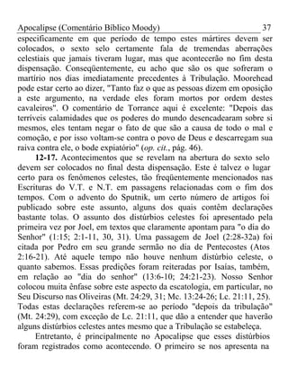 Apocalipse (Comentário Bíblico Moody) 37 
especificamente em que período de tempo estes mártires devem ser 
colocados, o sexto selo certamente fala de tremendas aberrações 
celestiais que jamais tiveram lugar, mas que acontecerão no fim desta 
dispensação. Conseqüentemente, eu acho que são os que sofreram o 
martírio nos dias imediatamente precedentes à Tribulação. Moorehead 
pode estar certo ao dizer, "Tanto faz o que as pessoas dizem em oposição 
a este argumento, na verdade eles foram mortos por ordem destes 
cavaleiros". O comentário de Torrance aqui é excelente: "Depois das 
terríveis calamidades que os poderes do mundo desencadearam sobre si 
mesmos, eles tentam negar o fato de que são a causa de todo o mal e 
comoção, e por isso voltam-se contra o povo de Deus e descarregam sua 
raiva contra ele, o bode expiatório" (op. cit., pág. 46). 
12-17. Acontecimentos que se revelam na abertura do sexto selo 
devem ser colocados no final desta dispensação. Este é talvez o lugar 
certo para os fenômenos celestes, tão freqüentemente mencionados nas 
Escrituras do V.T. e N.T. em passagens relacionadas com o fim dos 
tempos. Com o advento do Sputnik, um certo número de artigos foi 
publicado sobre este assunto, alguns dos quais contêm declarações 
bastante tolas. O assunto dos distúrbios celestes foi apresentado pela 
primeira vez por Joel, em textos que claramente apontam para "o dia do 
Senhor" (1:15; 2:1-11, 30, 31). Uma passagem de Joel (2:28-32a) foi 
citada por Pedro em seu grande sermão no dia de Pentecostes (Atos 
2:16-21). Até aquele tempo não houve nenhum distúrbio celeste, o 
quanto sabemos. Essas predições foram reiteradas por Isaías, também, 
em relação ao "dia do senhor" (13:6-10; 24:21-23). Nosso Senhor 
colocou muita ênfase sobre este aspecto da escatologia, em particular, no 
Seu Discurso nas Oliveiras (Mt. 24:29, 31; Mc. 13:24-26; Lc. 21:11, 25). 
Todas estas declarações referem-se ao período "depois da tribulação" 
(Mt. 24:29), com exceção de Lc. 21:11, que dão a entender que haverão 
alguns distúrbios celestes antes mesmo que a Tribulação se estabeleça. 
Entretanto, é principalmente no Apocalipse que esses distúrbios 
foram registrados como acontecendo. O primeiro se nos apresenta na 
 