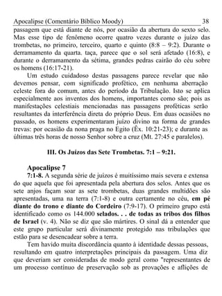 Apocalipse (Comentário Bíblico Moody) 38 
passagem que está diante de nós, por ocasião da abertura do sexto selo. 
Mas esse tipo de fenômeno ocorre quatro vezes durante o juízo das 
trombetas, no primeiro, terceiro, quarto e quinto (8:8 – 9:2). Durante o 
derramamento da quarta. taça, parece que o sol será afetado (16:8), e 
durante o derramamento da sétima, grandes pedras cairão do céu sobre 
os homens (16:17-21). 
Um estudo cuidadoso destas passagens parece revelar que não 
devemos pensar, com significado profético, em nenhuma aberração 
celeste fora do comum, antes do período da Tribulação. Isto se aplica 
especialmente aos inventos dos homens, importantes como são; pois as 
manifestações celestiais mencionadas nas passagens proféticas serão 
resultantes da interferência direta do próprio Deus. Em duas ocasiões no 
passado, os homens experimentaram juízo divino na forma de grandes 
trevas: por ocasião da nona praga no Egito (Êx. 10:21-23); e durante as 
últimas três horas de nosso Senhor sobre a cruz (Mt. 27:45 e paralelos). 
III. Os Juízos das Sete Trombetas. 7:1 – 9:21. 
Apocalipse 7 
7:1-8. A segunda série de juízos é muitíssimo mais severa e extensa 
do que aquela que foi apresentada pela abertura dos selos. Antes que os 
sete anjos façam soar as sete trombetas, duas grandes multidões são 
apresentadas, uma na terra (7:1-8) e outra certamente no céu, em pé 
diante do trono e diante do Cordeiro (7:9-17). O primeiro grupo está 
identificado como os 144.000 selados. . . de todas as tribos dos filhos 
de Israel (v. 4). Não se diz que são mártires. O sinal dá a entender que 
este grupo particular será divinamente protegido nas tribulações que 
estão para se desencadear sobre a terra. 
Tem havido muita discordância quanto à identidade dessas pessoas, 
resultando em quatro interpretações principais da passagem. Uma diz 
que deveriam ser consideradas de modo geral como "representantes de 
um processo contínuo de preservação sob as provações e aflições de 
 