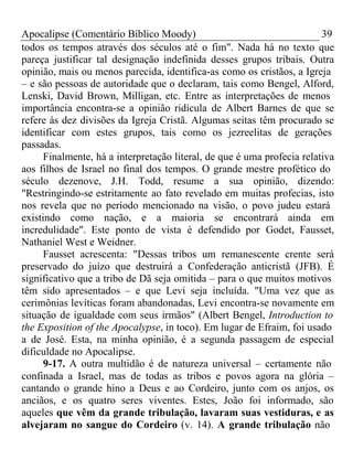 Apocalipse (Comentário Bíblico Moody) 39 
todos os tempos através dos séculos até o fim". Nada há no texto que 
pareça justificar tal designação indefinida desses grupos tribais. Outra 
opinião, mais ou menos parecida, identifica-as como os cristãos, a Igreja 
– e são pessoas de autoridade que o declaram, tais como Bengel, Alford, 
Lenski, David Brown, Milligan, etc. Entre as interpretações de menos 
importância encontra-se a opinião ridícula de Albert Barnes de que se 
refere às dez divisões da Igreja Cristã. Algumas seitas têm procurado se 
identificar com estes grupos, tais como os jezreelitas de gerações 
passadas. 
Finalmente, há a interpretação literal, de que é uma profecia relativa 
aos filhos de Israel no final dos tempos. O grande mestre profético do 
século dezenove, J.H. Todd, resume a sua opinião, dizendo: 
"Restringindo-se estritamente ao fato revelado em muitas profecias, isto 
nos revela que no período mencionado na visão, o povo judeu estará 
existindo como nação, e a maioria se encontrará ainda em 
incredulidade". Este ponto de vista é defendido por Godet, Fausset, 
Nathaniel West e Weidner. 
Fausset acrescenta: "Dessas tribos um remanescente crente será 
preservado do juízo que destruirá a Confederação anticristã (JFB). É 
significativo que a tribo de Dã seja omitida – para o que muitos motivos 
têm sido apresentados – e que Levi seja incluída. "Uma vez que as 
cerimônias levíticas foram abandonadas, Levi encontra-se novamente em 
situação de igualdade com seus irmãos" (Albert Bengel, Introduction to 
the Exposition of the Apocalypse, in toco). Em lugar de Efraim, foi usado 
a de José. Esta, na minha opinião, é a segunda passagem de especial 
dificuldade no Apocalipse. 
9-17. A outra multidão é de natureza universal – certamente não 
confinada a Israel, mas de todas as tribos e povos agora na glória – 
cantando o grande hino a Deus e ao Cordeiro, junto com os anjos, os 
anciãos, e os quatro seres viventes. Estes, João foi informado, são 
aqueles que vêm da grande tribulação, lavaram suas vestiduras, e as 
alvejaram no sangue do Cordeiro (v. 14). A grande tribulação não 
 