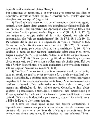 Apocalipse (Comentário Bíblico Moody) 4 
fica ameaçada de destruição, a fé bruxuleia e os corações são frios, o 
Apocalipse adverte e exorta, edifica e encoraja todos aqueles que dão 
atenção a sua mensagem" (pág. xlix). 
3) Este é supremamente o livro de um mundo, e certamente agora, 
no meio deste século vinte, estamos nos aproximando dessa condição de 
um mundo só. Freqüentemente no Apocalipse encontramos frases tais 
como estas, "muitos povos, nações, línguas e reis" (10:11; 11:9; 17:15), 
que sugerem o escopo universal da visão. Quando os reis são 
apresentados, são "reis do mundo inteiro" (16:14; 17:2, 18; 18:9; 19:19). 
De Satanás diz-se que ele é o enganador de "todo o mundo" (12:9). 
Todas as nações fornicaram com a meretriz (18:3,23). O boicote 
econômico imposto pela besta cobre toda a humanidade (13; 16, 17). Na 
verdade, a besta do mar recebeu "autoridade sobre cada tribo, povo, 
língua e nação" (13:7); e dá-se dela, "adorá-lo-ão todos os que habitam 
sobre a terra" (13:8). Há um grande significado no fato de que quando 
chega o momento de Cristo assumir o Seu lugar de direito como Rei dos 
reis e Senhor dos senhores, a palavra usada para o governo deste mundo 
está no singular, "o reino do mundo" (11: 15). 
4) Este livro é notavelmente um livro para uma era de perturbação, 
para um século no qual as trevas se espessarão, o medo se espalhará por 
toda a humanidade, e poderes monstruosos, ímpios e maus, aparecerão 
no palco da história (como aparecem neste livro). Mas encontramos nele 
conforto e estímulo: Deus sabe todas as coisas desde o começo, até 
mesmo as tribulações do Seu próprio povo. Contudo, o final deste 
conflito, a perseguição, a tribulação, o martírio, será determinado por 
Cristo, quando Ele, finalmente for vitorioso. O pecado e Satanás e toda a 
corte de Satanás serão derrotados para sempre; e os crentes estarão com 
o Filho de Deus na glória para sempre. 
5) Mesmo se todas essas coisas não fossem verdadeiras, e 
especialmente verdadeiras para o nosso século, não deveríamos nos 
esquecer de que é o único livro da Bíblia que enuncia uma bem-aventurança 
para o que ouve, lê e obedece as suas palavras: "Bem- 
 