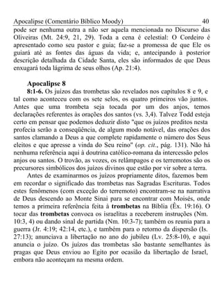 Apocalipse (Comentário Bíblico Moody) 40 
pode ser nenhuma outra a não ser aquela mencionada no Discurso das 
Oliveiras (Mt. 24:9, 21, 29). Toda a cena é celestial: O Cordeiro é 
apresentado como seu pastor e guia; faz-se a promessa de que Ele os 
guiará até as fontes das águas da vida; e, antecipando à posterior 
descrição detalhada da Cidade Santa, eles são informados de que Deus 
enxugará toda lágrima de seus olhos (Ap. 21:4). 
Apocalipse 8 
8:1-6. Os juízos das trombetas são revelados nos capítulos 8 e 9, e 
tal como aconteceu com os sete selos, os quatro primeiros vão juntos. 
Antes que uma trombeta seja tocada por um dos anjos, temos 
declarações referentes às orações dos santos (vs. 3,4). Talvez Todd esteja 
certo em pensar que podemos deduzir disto "que os juízos preditos nesta 
profecia serão a conseqüência, de algum modo notável, das orações dos 
santos clamando a Deus a que complete rapidamente o número dos Seus 
eleitos e que apresse a vinda do Seu reino" (op. cit., pág. 131). Não há 
nenhuma referência aqui à doutrina católico-romana da intercessão pelos 
anjos ou santos. O trovão, as vozes, os relâmpagos e os terremotos são os 
precursores simbólicos dos juízos divinos que estão por vir sobre a terra. 
Antes de examinarmos os juízos propriamente ditos, fazemos bem 
em recordar o significado das trombetas nas Sagradas Escrituras. Todos 
estes fenômenos (com exceção do terremoto) encontram-se na narrativa 
de Deus descendo ao Monte Sinai para se encontrar com Moisés, onde 
temos a primeira referência feita à trombetas na Bíblia (Êx. 19:16). O 
tocar das trombetas convoca os israelitas a receberem instruções (Nm. 
10:3, 4) ou dando sinal de partida (Nm. 10:3-7); também os reunia para a 
guerra (Jr. 4:19; 42:14, etc.), e também para o retorno da dispersão (Is. 
27:13); anunciava a libertação no ano do jubileu (Lv. 25:8-10), e aqui 
anuncia o juízo. Os juízos das trombetas são bastante semelhantes às 
pragas que Deus enviou ao Egito por ocasião da libertação de Israel, 
embora não aconteçam na mesma ordem. 
 