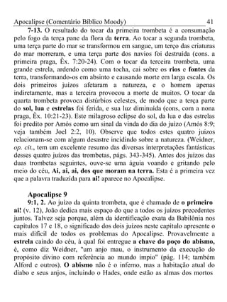 Apocalipse (Comentário Bíblico Moody) 41 
7-13. O resultado do tocar da primeira trombeta é a consumação 
pelo fogo da terça pane da flora da terra. Ao tocar a segunda trombeta, 
uma terça parte do mar se transformou em sangue, um terço das criaturas 
do mar morreram, e uma terça parte dos navios foi destruída (cons. a 
primeira praga, Êx. 7:20-24). Com o tocar da terceira trombeta, uma 
grande estrela, ardendo como uma tocha, cai sobre os rios e fontes da 
terra, transformando-os em absinto e causando morte em larga escala. Os 
dois primeiros juízos afetaram a natureza, e o homem apenas 
indiretamente, mas a terceira provocou a morte de muitos. O tocar da 
quarta trombeta provoca distúrbios celestes, de modo que a terça parte 
do sol, lua e estrelas foi ferida, e sua luz diminuída (cons, com a nona 
praga, Êx. 10:21-23). Este milagroso eclipse do sol, da lua e das estrelas 
foi predito por Amós como um sinal da vinda do dia do juízo (Amós 8:9; 
veja também Joel 2:2, 10). Observe que todos estes quatro juízos 
relacionam-se com algum desastre incidindo sobre a natureza. (Weidner, 
op. cit., tem um excelente resumo das diversas interpretações fantásticas 
desses quatro juízos das trombetas, págs. 343-345). Antes dos juízos das 
duas trombetas seguintes, ouve-se uma águia voando e gritando pelo 
meio do céu, Ai, ai, ai, dos que moram na terra. Esta é a primeira vez 
que a palavra traduzida para ai! aparece no Apocalipse. 
Apocalipse 9 
9:1, 2. Ao juízo da quinta trombeta, que é chamado de o primeiro 
ai! (v. 12), João dedica mais espaço do que a todos os juízos precedentes 
juntos. Talvez seja porque, além da identificação exata da Babilônia nos 
capítulos 17 e 18, o significado dos dois juízos neste capítulo apresente o 
mais difícil de todos os problemas do Apocalipse. Provavelmente a 
estrela caindo do céu, à qual foi entregue a chave do poço do abismo, 
é, como diz Weidner, "um anjo mau, o instrumento da execução do 
propósito divino com referência ao mundo ímpio" (pág. 114; também 
Alford e outros). O abismo não é o inferno, mas a habitação atual do 
diabo e seus anjos, incluindo o Hades, onde estão as almas dos mortos 
 