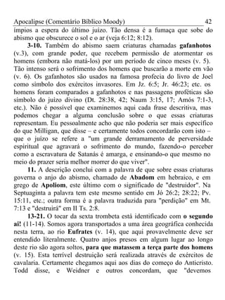 Apocalipse (Comentário Bíblico Moody) 42 
ímpios a espera do último juízo. Tão densa é a fumaça que sobe do 
abismo que obscurece o sol e o ar (veja 6:12; 8:12). 
3-10. Também do abismo saem criaturas chamadas gafanhotos 
(v.3), com grande poder, que recebem permissão de atormentar os 
homens (embora não matá-los) por um período de cinco meses (v. 5). 
Tão intenso será o sofrimento dos homens que buscarão a morte em vão 
(v. 6). Os gafanhotos são usados na famosa profecia do livro de Joel 
como símbolo dos exércitos invasores. Em Jz. 6:5; Jr. 46:23; etc. os 
homens foram comparados a gafanhotos e nas passagens proféticas são 
símbolo do juízo divino (Dt. 28:38, 42; Naum 3:15, 17; Amós 7:1-3, 
etc.). Não é possível que examinemos aqui cada frase descritiva, mas 
podemos chegar a alguma conclusão sobre o que essas criaturas 
representam. Eu pessoalmente acho que não poderia ser mais específico 
do que Milligan, que disse – e certamente todos concordarão com isto – 
que o juízo se refere a "um grande derramamento de perversidade 
espiritual que agravará o sofrimento do mundo, fazendo-o perceber 
como a escravatura de Satanás é amarga, e ensinando-o que mesmo no 
meio do prazer seria melhor morrer do que viver". 
11. A descrição conclui com a palavra de que sobre essas criaturas 
governa o anjo do abismo, chamado de Abadom em hebraico, e em 
grego de Apoliom, este último com o significado de "destruidor". Na 
Septuaginta a palavra tem este mesmo sentido em Jó 26:2; 28:22; Pv. 
15:11, etc.; outra forma é a palavra traduzida para "perdição" em Mt. 
7:13 e "destruirá" em II Ts. 2:8. 
13-21. O tocar da sexta trombeta está identificado com o segundo 
ai! (11-14). Somos agora transportados a uma área geográfica conhecida 
nesta terra, ao rio Eufrates (v. 14), que aqui provavelmente deve ser 
entendido literalmente. Quatro anjos presos em algum lugar ao longo 
deste rio são agora soltos, para que matassem a terça parte dos homens 
(v. 15). Esta terrível destruição será realizada através de exércitos de 
cavalaria. Certamente chegamos aqui aos dias do começo do Anticristo. 
Todd disse, e Weidner e outros concordam, que "devemos 
 