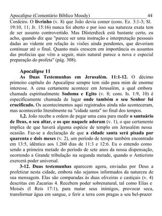 Apocalipse (Comentário Bíblico Moody) 44 
Cordeiro. O livrinho (v. 8) que João devia comer (cons. Ez. 3:1-3; Sl. 
19:10, 11; Jr. 15:16) nunca foi aberto e por isso sua natureza exata tem 
de ser assunto controvertido. Mas Düsterdieck está bastante certo, eu 
acho, quando diz que "parece ser uma instrução e interpretação pessoais 
dadas ao vidente em relação às visões ainda pendentes, que deveriam 
continuar até o final. Quanto mais crescem em importância os assuntos 
das profecias que vêm a seguir, mais natural parece a nova e especial 
preparação do profeta" (pág. 308). 
Apocalipse 11 
As Duas Testemunhas em Jerusalém. 11:1-12. O décimo 
primeiro capítulo do Apocalipse sempre tem sido para mim de enorme 
interesse. A cena certamente acontece em Jerusalém, a qual embora 
chamada espiritualmente Sodoma e Egito (v. 8; cons. Is. 1:9, 10) é 
especificamente chamada de lugar onde também o seu Senhor foi 
crucificado. Os acontecimentos aqui registrados ainda não aconteceram, 
mas acontecerão literalmente na "cidade santa" no final dos tempos. 
1,2. João recebe a ordem de pegar uma cana para medir o santuário 
de Deus, o seu altar, e os que naquele adoram (v. 1), o que certamente 
implica de que haverá alguma espécie de templo em Jerusalém nessa 
ocasião. Faz-se a declaração de que a cidade santa será pisada por 
quarenta e dois meses (v. 2), um período de tempo também encontrado 
em 13:5, idêntico aos 1.260 dias de 11:3 e 12:6. Eu o entendo como 
sendo a primeira metade do período de sete anos da nossa dispensação, 
ocorrendo a Grande tribulação na segunda metade, quando o Anticristo 
exercerá poder universal. 
3-12. Duas testemunhas aparecem agora, enviadas por Deus a 
profetizar nesta cidade, embora não sejamos informados da natureza de 
sua mensagem. Elas são comparadas às duas oliveiras e castiçais (v. 4) 
descritas em Zacarias 4. Recebem poder sobrenatural, tal como Elias e 
Moisés (I Reis 17:1), para matar seus inimigos, provocar seca, 
transformar água em sangue, e ferir a terra com pragas a seu bel-prazer 
 