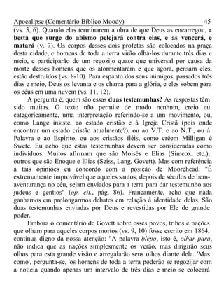 Apocalipse (Comentário Bíblico Moody) 45 
(vs. 5, 6). Quando elas terminarem a obra de que Deus as encarregou, a 
besta que surge do abismo pelejará contra elas, e as vencerá, e 
matará (v. 7). Os corpos desses dois profetas são colocados na praça 
desta cidade, e homens de toda a terra virão olhá-los durante três dias e 
meio, e participarão de um regozijo quase que universal por causa da 
morte desses homens que os atormentaram e que agora, pensam eles, 
estão destruídos (vs. 8-10). Para espanto dos seus inimigos, passados três 
dias e meio, Deus os levanta e os chama para a glória, e eles sobem para 
os céus em uma nuvem (vs. 11, 12). 
A pergunta é, quem são essas duas testemunhas? As respostas têm 
sido muitas. O texto não permite de modo nenhum, creio eu 
categoricamente, uma interpretação referindo-se a um movimento, ou, 
como Lange insiste, ao estado cristão e à Igreja Cristã (pois onde 
encontrar um estado cristão atualmente?), ou ao V.T. e ao N.T., ou à 
Palavra e ao Espírito, ou aos cristãos fiéis, como crêem Milligan é 
Swete. Eu acho que estas testemunhas devem ser consideradas como 
indivíduos. Muitos afirmam que são Moisés e Elias (Simcox, etc.), 
outros que são Enoque e Elias (Seiss, Lang, Govett). Mas com referência 
a tais opiniões eu concordo com a posição de Moorehead: "É 
extremamente improvável que aqueles santos, depois de séculos de bem-aventurança 
no céu, sejam enviados para a terra para dar testemunho aos 
judeus e gentios" (op. cit., pág. 86). Francamente, acho que nada 
ganhamos em prolongarmos debates em relação à identidade delas. São 
duas testemunhas enviadas por Deus e revestidas por Ele de grande 
poder.E 
mbora o comentário de Govett sobre esses povos, tribos e nações 
que olham para aqueles corpos mortos (vs. 9, 10) fosse escrito em 1864, 
continua digno da nossa atenção: "A palavra blepo, isto é, olhar para, 
não indica que as nações simplesmente os verão, mas dirigirão seus 
olhos para esta grande visão e arregalarão seus olhos diante dela. 'Mas 
como', pergunta-se, 'os homens de toda a terra poderão se regozijar com 
a notícia quando apenas um intervalo de três dias e meio se colocará 
 