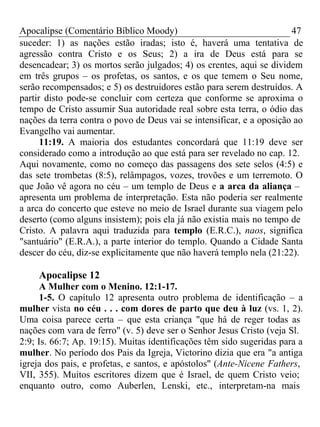 Apocalipse (Comentário Bíblico Moody) 47 
suceder: 1) as nações estão iradas; isto é, haverá uma tentativa de 
agressão contra Cristo e os Seus; 2) a ira de Deus está para se 
desencadear; 3) os mortos serão julgados; 4) os crentes, aqui se dividem 
em três grupos – os profetas, os santos, e os que temem o Seu nome, 
serão recompensados; e 5) os destruidores estão para serem destruídos. A 
partir disto pode-se concluir com certeza que conforme se aproxima o 
tempo de Cristo assumir Sua autoridade real sobre esta terra, o ódio das 
nações da terra contra o povo de Deus vai se intensificar, e a oposição ao 
Evangelho vai aumentar. 
11:19. A maioria dos estudantes concordará que 11:19 deve ser 
considerado como a introdução ao que está para ser revelado no cap. 12. 
Aqui novamente, como no começo das passagens dos sete selos (4:5) e 
das sete trombetas (8:5), relâmpagos, vozes, trovões e um terremoto. O 
que João vê agora no céu – um templo de Deus e a arca da aliança – 
apresenta um problema de interpretação. Esta não poderia ser realmente 
a arca do concerto que esteve no meio de Israel durante sua viagem pelo 
deserto (como alguns insistem); pois ela já não existia mais no tempo de 
Cristo. A palavra aqui traduzida para templo (E.R.C.), naos, significa 
"santuário" (E.R.A.), a parte interior do templo. Quando a Cidade Santa 
descer do céu, diz-se explicitamente que não haverá templo nela (21:22). 
Apocalipse 12 
A Mulher com o Menino. 12:1-17. 
1-5. O capítulo 12 apresenta outro problema de identificação – a 
mulher vista no céu . . . com dores de parto que deu à luz (vs. 1, 2). 
Uma coisa parece certa – que esta criança "que há de reger todas as 
nações com vara de ferro" (v. 5) deve ser o Senhor Jesus Cristo (veja Sl. 
2:9; Is. 66:7; Ap. 19:15). Muitas identificações têm sido sugeridas para a 
mulher. No período dos Pais da Igreja, Victorino dizia que era "a antiga 
igreja dos pais, e profetas, e santos, e apóstolos" (Ante-Nicene Fathers, 
VII, 355). Muitos escritores dizem que é Israel, de quem Cristo veio; 
enquanto outro, como Auberlen, Lenski, etc., interpretam-na mais 
 