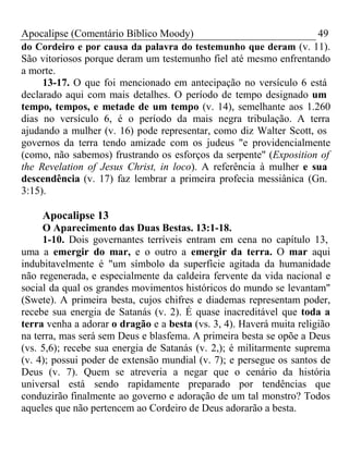 Apocalipse (Comentário Bíblico Moody) 49 
do Cordeiro e por causa da palavra do testemunho que deram (v. 11). 
São vitoriosos porque deram um testemunho fiel até mesmo enfrentando 
a morte. 
13-17. O que foi mencionado em antecipação no versículo 6 está 
declarado aqui com mais detalhes. O período de tempo designado um 
tempo, tempos, e metade de um tempo (v. 14), semelhante aos 1.260 
dias no versículo 6, é o período da mais negra tribulação. A terra 
ajudando a mulher (v. 16) pode representar, como diz Walter Scott, os 
governos da terra tendo amizade com os judeus "e providencialmente 
(como, não sabemos) frustrando os esforços da serpente" (Exposition of 
the Revelation of Jesus Christ, in loco). A referência à mulher e sua 
descendência (v. 17) faz lembrar a primeira profecia messiânica (Gn. 
3:15). 
Apocalipse 13 
O Aparecimento das Duas Bestas. 13:1-18. 
1-10. Dois governantes terríveis entram em cena no capítulo 13, 
uma a emergir do mar, e o outro a emergir da terra. O mar aqui 
indubitavelmente é "um símbolo da superfície agitada da humanidade 
não regenerada, e especialmente da caldeira fervente da vida nacional e 
social da qual os grandes movimentos históricos do mundo se levantam" 
(Swete). A primeira besta, cujos chifres e diademas representam poder, 
recebe sua energia de Satanás (v. 2). É quase inacreditável que toda a 
terra venha a adorar o dragão e a besta (vs. 3, 4). Haverá muita religião 
na terra, mas será sem Deus e blasfema. A primeira besta se opõe a Deus 
(vs. 5,6); recebe sua energia de Satanás (v. 2,); é militarmente suprema 
(v. 4); possui poder de extensão mundial (v. 7); e persegue os santos de 
Deus (v. 7). Quem se atreveria a negar que o cenário da história 
universal está sendo rapidamente preparado por tendências que 
conduzirão finalmente ao governo e adoração de um tal monstro? Todos 
aqueles que não pertencem ao Cordeiro de Deus adorarão a besta. 
 