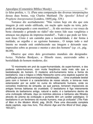 Apocalipse (Comentário Bíblico Moody) 51 
(o falso profeta, v. 1). (Para uma comparação das diversas interpretações 
dessas duas bestas, veja Charles Maitland: The Apostles' School of 
Prophetic Interpretation [Londres, 1849] pág. 329.) 
Torrance diz acertadamente: "Não vemos hoje em dia que esta 
imagem já está sendo edificada, em nação após nação na terra, pelo 
poder da propaganda e com mentiras?.... Já não ouvimos a voz rouca da 
besta clamando e gritando no rádio? não temos lido suas vanglórias e 
ameaças nas páginas da imprensa mundial?... Tudo o que pode ser feito 
sem Jesus Cristo é um caminho para a incredulidade, é dar forma à 
maldade, ao orgulho e ao egoísmo humanos... O tempo todo o mal 
latente no mundo está estabelecendo sua imagem e deixando suas 
impressões sobre as pessoas e mentes e atos dos homens" (op. cit., pág. 
86-89). 
Observe que estes dois governantes mundiais são designados 
bestas. Nicholas Berdyaev, o filósofo russo, escrevendo sobre a 
bestialidade do homem moderno, diz: 
"O movimento em prol da super-humanidade, do super-homem, e dos 
poderes sobre-humanos, com muita freqüência nada mais são que a 
bestialização do homem. O moderno anti-humanismo toma a forma do 
bestialismo. Usa o trágico e infeliz Nietzsche como uma espécie superior de 
justificação para a desumanização e bestialização . . . Uma crueldade bestial 
para com o homem é a característica de nosso século, e torna-se mais 
estarrecedor por se exibir no cume do refinamento humano, onde os 
conceitos modernos de simpatia, ao que parece, tomaram impossíveis as 
antigas formas bárbaras da crueldade. O bestialismo é figo inteiramente 
diferente do barbarismo antigo, natural e sadio; é o barbarismo dentro de 
uma civilização refinada. Aqui os instintos atávicos e bárbaros são filtrados 
através do prisma da civilização e portanto têm um caráter patológico. O 
bestialismo é um fenômeno do mundo humano, mas já civilizado" (The Fate 
of Man in the Modern World, pág. 26-29. Para uma discussão completa 
deste capítulo, veja meu livro, This Atomic Age and the Word of God, págs. 
193-221). 
 
