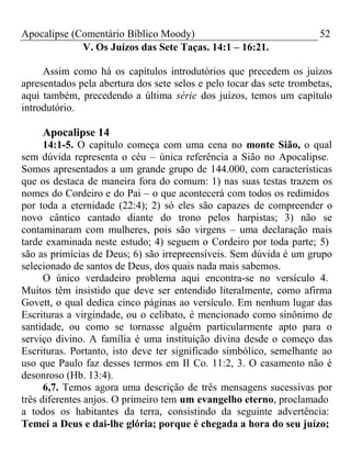 Apocalipse (Comentário Bíblico Moody) 52 
V. Os Juízos das Sete Taças. 14:1 – 16:21. 
Assim como há os capítulos introdutórios que precedem os juízos 
apresentados pela abertura dos sete selos e pelo tocar das sete trombetas, 
aqui também, precedendo a última série dos juízos, temos um capítulo 
introdutório. 
Apocalipse 14 
14:1-5. O capítulo começa com uma cena no monte Sião, o qual 
sem dúvida representa o céu – única referência a Sião no Apocalipse. 
Somos apresentados a um grande grupo de 144.000, com características 
que os destaca de maneira fora do comum: 1) nas suas testas trazem os 
nomes do Cordeiro e do Pai – o que acontecerá com todos os redimidos 
por toda a eternidade (22:4); 2) só eles são capazes de compreender o 
novo cântico cantado diante do trono pelos harpistas; 3) não se 
contaminaram com mulheres, pois são virgens – uma declaração mais 
tarde examinada neste estudo; 4) seguem o Cordeiro por toda parte; 5) 
são as primícias de Deus; 6) são irrepreensíveis. Sem dúvida é um grupo 
selecionado de santos de Deus, dos quais nada mais sabemos. 
O único verdadeiro problema aqui encontra-se no versículo 4. 
Muitos têm insistido que deve ser entendido literalmente, como afirma 
Govett, o qual dedica cinco páginas ao versículo. Em nenhum lugar das 
Escrituras a virgindade, ou o celibato, é mencionado como sinônimo de 
santidade, ou como se tornasse alguém particularmente apto para o 
serviço divino. A família é uma instituição divina desde o começo das 
Escrituras. Portanto, isto deve ter significado simbólico, semelhante ao 
uso que Paulo faz desses termos em II Co. 11:2, 3. O casamento não é 
desonroso (Hb. 13:4). 
6,7. Temos agora uma descrição de três mensagens sucessivas por 
três diferentes anjos. O primeiro tem um evangelho eterno, proclamado 
a todos os habitantes da terra, consistindo da seguinte advertência: 
Temei a Deus e dai-lhe glória; porque é chegada a hora do seu juízo; 
 