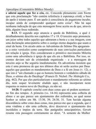 Apocalipse (Comentário Bíblico Moody) 53 
e adorai aquele que fez o céu, etc. Concordo plenamente com Swete 
que esta proclamação "não contém referência à esperança cristã; a base 
do apelo é teísmo puro. É um apelo à consciência do paganismo inculto, 
incapaz ainda de compreender qualquer outra coisa". Não há aqui 
nenhuma indicação de que esta mensagem fosse aceita ou de que, através 
dela, alguém fosse redimido. 
8-13. O segundo anjo anuncia a queda da Babilônia, a qual é 
detalhadamente descrita nos capítulos 17 e 18. O terceiro anjo pronuncia 
um juízo sobre todos aqueles que adoraram a besta e a sua imagem, com 
uma declaração antecipatória sobre o castigo eterno daqueles que usam o 
sinal da besta. Um século atrás os Adventistas do Sétimo Dia apegaram-se 
a estes versículos como cumprimento de suas convicções particulares 
em relação à igreja. Eles consideraram o primitivo movimento Milerita 
como uma advertência à igreja de que ela era a Babilônia. Por isso, os 
crentes deviam sair da cristandade organizada – e a mensagem do 
terceiro anjo se lhe seguiria imediatamente. Os adventistas insistem que 
esta é uma promessa de que nos últimos dias só serão aceitos por Deus 
aqueles que guardam os mandamentos de Deus e a fé em Jesus (v. 12), e 
que isto é "um chamado a que os homens honrem o verdadeiro sábado de 
Deus, o sétimo dia do Decálogo" (Francis D. Nichol: The Midnight Cry, 
pág. 462). Por que eles particularizam o mandamento referente ao sétimo 
dia, nem sequer levemente aludido aqui, e não incorporam neste 
esquema os outros nove do Decálogo, eu não sei. 
14-20. O capítulo conclui com duas cenas que só podem acontecer 
no fim dos tempos. A primeira (vs. 14-16) representa uma colheita de 
almas e ao que parece um ajuntamento dos redimidos, ao qual nosso 
Senhor se refere em Mt. 13:30, 39; 24:30, 31. Tem havido alguma 
discordância sobre estas duas cenas, mas parece-me que a segunda, que é 
uma vindima e não uma colheita, deve descrever o ajuntamento dos 
incrédulos e ímpios da terra. São parágrafos antecipatórios. Govett 
resume esta passagem corretamente ao dizer, "A semente da Mulher 
 